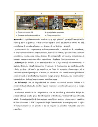 Neumática. La palabra neumática proviene del griego “pneuma” que significa respiración,
viento y desde el punto de vista filosófico significa alma. Se refiere al estudio del aire,
como fuente de energía, aplicado a los sistemas de movimiento y control.
Los sistemas de aire comprimido se utilizan para controlar el movimiento de actuadores y
su aplicación se manifiesta en herramientas, válvulas de control y posicionadores, martillos
neumáticos, pistolas para pintar, sistemas de empaquetado, elevadores, herramientas de
impacto, prensas neumáticas, robots industriales, vibradores, frenos neumáticos, etc.
Las ventajas que presenta el uso de la neumática son el bajo costo de sus componentes, su
facilidad de diseño e implementación y el bajo par o la fuerza escasa que puede desarrollar
a bajas presiones (6 bar) lo que constituye un factor de seguridad. Otras características
favorables son el bajo riesgo de explosión, su conversión fácil al movimiento giratorio así
como al lineal, la posibilidad de transmitir energía a largas distancias, una construcción y
mantenimiento fáciles y la economía en las aplicaciones.
Las desventajas son la imposibilidad de obtener velocidades estables debido a la
compresibilidad del aire, las posibles fugas y en algunos casos los altos costos de la energía
neumática.
Los sistemas neumáticos se complementan con los eléctricos y electrónicos lo que les
permite obtener un alto grado de sofisticación y flexibilidad. Utilizan válvulas solenoide,
señales de realimentación de interruptores magnéticos, sensores e interruptores eléctricos
de final de carrera. El PLC (Programable Logic Controller) les permite programar la lógica
de funcionamiento de un cilindro o de un conjunto de cilindros realizando una tarea
específica.
 