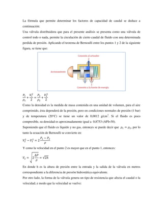 La fórmula que permite determinar los factores de capacidad de caudal se deduce a
continuación:
Una válvula distribuidora que para el presente análisis se presenta como una válvula de
control todo o nada, permite la circulación de cierto caudal de fluido con una determinada
perdida de presión. Aplicando el teorema de Bernoulli entre los puntos 1 y 2 de la siguiente
figura, se tiene que:
𝑃1
𝜌1
+
𝑉1
2
2
=
𝑃2
𝜌2
+
𝑉2
2
2
Como la densidad es la medida de masa contenida en una unidad de volumen, para el aire
comprimido, ésta dependerá de la presión, pero en condiciones normales de presión (1 bar)
y de temperatura (20°C) se tiene un valor de 0,0012 g/cm3
. Si el fluido es poco
compresible, su densidad es aproximadamente igual a 0,8753 (API=30).
Suponiendo que el fluido es líquido y no gas, entonces se puede decir que 𝜌1 = 𝜌2, por lo
tanto la ecuación de Bernoulli se convierte en:
𝑉2
2
− 𝑉1
2
= 2
𝑃1 − 𝑃2
𝜌
Y como la velocidad en el punto 2 es mayor que en el punto 1, entonces:
𝑉2 = √2
∆𝑃
𝜌
= √2ℎ
En donde h es la altura de presión entre la entrada y la salida de la válvula en metros
correspondiente a la diferencia de presión hidrostática equivalente.
Por otro lado, la forma de la válvula genera un tipo de resistencia que afecta el caudal o la
velocidad; e modo que la velocidad se vuelve:
 