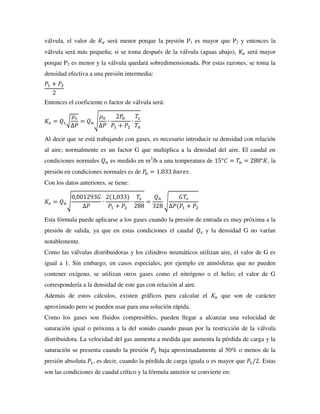 válvula, el valor de 𝐾𝑣 será menor porque la presión P1 es mayor que P2 y entonces la
válvula será más pequeña; si se toma después de la válvula (aguas abajo), 𝐾𝑣 será mayor
porque P2 es menor y la válvula quedará sobredimensionada. Por estas razones, se toma la
densidad efectiva a una presión intermedia:
𝑃1 + 𝑃2
2
Entonces el coeficiente o factor de válvula será:
𝐾𝑣 = 𝑄𝑠√
𝜌𝑠
∆𝑃
= 𝑄𝑛√
𝜌𝑛
∆𝑃
∙
2𝑃𝑛
𝑃1 + 𝑃2
∙
𝑇𝑠
𝑇𝑛
Al decir que se está trabajando con gases, es necesario introducir su densidad con relación
al aire; normalmente es un factor G que multiplica a la densidad del aire. El caudal en
condiciones normales 𝑄𝑛 es medido en m3
/h a una temperatura de 15°𝐶 = 𝑇𝑛 = 288°𝐾, la
presión en condiciones normales es de 𝑃
𝑛 = 1.033 𝑏𝑎𝑟𝑒𝑠.
Con los datos anteriores, se tiene:
𝐾𝑣 = 𝑄𝑛√
0,001293𝐺
∆𝑃
∙
2(1,033)
𝑃1 + 𝑃2
∙
𝑇𝑠
288
=
𝑄𝑛
328
√
𝐺𝑇𝑠
∆𝑃(𝑃1 + 𝑃2
Esta fórmula puede aplicarse a los gases cuando la presión de entrada es muy próxima a la
presión de salida, ya que en estas condiciones el caudal 𝑄𝑠 y la densidad G no varían
notablemente.
Como las válvulas distribuidoras y los cilindros neumáticos utilizan aire, el valor de G es
igual a 1. Sin embargo, en casos especiales, por ejemplo en atmósferas que no pueden
contener oxígeno, se utilizan otros gases como el nitrógeno o el helio; el valor de G
correspondería a la densidad de este gas con relación al aire.
Además de estos cálculos, existen gráficos para calcular el 𝐾𝑣 que son de carácter
aproximado pero se pueden usar para una solución rápida.
Como los gases son fluidos compresibles, pueden llegar a alcanzar una velocidad de
saturación igual o próxima a la del sonido cuando pasan por la restricción de la válvula
distribuidora. La velocidad del gas aumenta a medida que aumenta la pérdida de carga y la
saturación se presenta cuando la presión 𝑃2 baja aproximadamente al 50% o menos de la
presión absoluta 𝑃1, es decir, cuando la pérdida de carga iguala o es mayor que 𝑃1/2. Estas
son las condiciones de caudal crítico y la fórmula anterior se convierte en:
 
