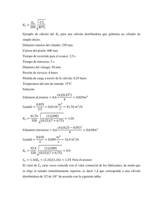 𝐾𝑣 =
𝑄𝑛
284
√
𝐺𝑇𝑠
∆𝑃𝑃1
Ejemplo de cálculo del 𝐾𝑣 para una válvula distribuidora que gobierna un cilindro de
simple efecto.
Diámetro interior del cilindro: 250 mm
Carrera del pistón: 600 mm
Tiempo de recorrido para el avance: 2,5 s
Tiempo de retroceso: 2 s
Diámetro del vástago: 50 mm
Presión de servicio: 6 bares
Pérdida de carga a través de la válvula: 0,25 bares
Temperatura del aire de entrada: 15°C
Solución:
Volumen al avance = 0,6
(𝜋)(0,252
)
4
= 0,029𝑚3
Caudal =
0,029
2,5
= 0,0116
𝑚3
𝑠
= 41,76 𝑚3
/ℎ
𝐾𝑣 =
41,76
328
√
(1)(288)
(0,25)(7 + 6,75)
= 1,16
Volumen retroceso = 0,6
(𝜋)(0,25 − 0,05)2
4
= 0,018𝑚3
Caudal =
0,018
2
= 0,009
𝑚3
𝑠
= 32,4 𝑚3
/ℎ
𝐾𝑣 =
32,4
328
√
(1)(288)
(0,25)(7 + 6,75)
= 0,9
𝐶𝑣 = 1,16𝐾𝑣 = (1,16)(1,16) = 1,34 Para el avance
El valor de 𝐶𝑣 raras veces coincide con el valor comercial de los fabricantes, de modo que
se elige el tamaño inmediatamente superior, es decir 1,4 que corresponde a una válvula
distribuidora de 3/2 de 3/8” de acuerdo con la siguiente tabla:
 