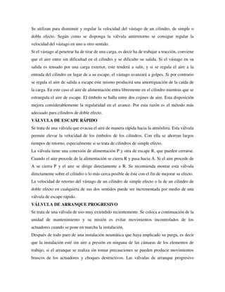 Se utilizan para disminuir y regular la velocidad del vástago de un cilindro, de simple o
doble efecto. Según como se disponga la válvula antirretorno se consigue regular la
velocidad del vástago en uno u otro sentido.
Si el vástago al penetrar ha de tirar de una carga, es decir ha de trabajar a tracción, conviene
que el aire entre sin dificultad en el cilindro y se dificulte su salida. Si el vástago en su
salida es tensado por una carga exterior, este tenderá a salir, y si se regula el aire a la
entrada del cilindro en lugar de a su escape, el vástago avanzará a golpes. Si por contrario
se regula el aire de salida a escape este mismo producirá una amortiguación de la caída de
la carga. En este caso el aire de alimentación entra libremente en el cilindro mientras que se
estrangula el aire de escape. El émbolo se halla entre dos cojines de aire. Esta disposición
mejora considerablemente la regularidad en el avance. Por esta razón es el método más
adecuado para cilindros de doble efecto.
VÁLVULA DE ESCAPE RÁPIDO
Se trata de una válvula que evacua el aire de manera rápida hacia la atmósfera. Esta válvula
permite elevar la velocidad de los émbolos de los cilindros. Con ella se ahorran largos
tiempos de retorno, especialmente si se trata de cilindros de simple efecto.
La válvula tiene una conexión de alimentación P y otra de escape R, que pueden cerrarse.
Cuando el aire procede de la alimentación se cierra R y pasa hacia A. Si el aire procede de
A se cierra P y el aire se dirige directamente a R. Se recomienda montar esta válvula
directamente sobre el cilindro o lo más cerca posible de éste con el fin de mejorar su efecto.
La velocidad de retorno del vástago de un cilindro de simple efecto o la de un cilindro de
doble efecto en cualquiera de sus dos sentidos puede ser incrementada por medio de una
válvula de escape rápido.
VÁLVULA DE ARRANQUE PROGRESIVO
Se trata de una válvula de uso muy extendido recientemente. Se coloca a continuación de la
unidad de mantenimiento y su misión es evitar movimientos incontrolados de los
actuadores cuando se pone en marcha la instalación.
Después de todo paro de una instalación neumática que haya implicado su purga, es decir
que la instalación esté sin aire a presión en ninguna de las cámaras de los elementos de
trabajo, si el arranque se realiza sin tomar precauciones se pueden producir movimientos
bruscos de los actuadores y choques destructivos. Las válvulas de arranque progresivo
 