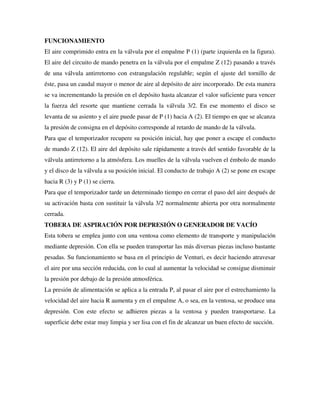 FUNCIONAMIENTO
El aire comprimido entra en la válvula por el empalme P (1) (parte izquierda en la figura).
El aire del circuito de mando penetra en la válvula por el empalme Z (12) pasando a través
de una válvula antirretorno con estrangulación regulable; según el ajuste del tornillo de
éste, pasa un caudal mayor o menor de aire al depósito de aire incorporado. De esta manera
se va incrementando la presión en el depósito hasta alcanzar el valor suficiente para vencer
la fuerza del resorte que mantiene cerrada la válvula 3/2. En ese momento el disco se
levanta de su asiento y el aire puede pasar de P (1) hacia A (2). El tiempo en que se alcanza
la presión de consigna en el depósito corresponde al retardo de mando de la válvula.
Para que el temporizador recupere su posición inicial, hay que poner a escape el conducto
de mando Z (12). El aire del depósito sale rápidamente a través del sentido favorable de la
válvula antirretorno a la atmósfera. Los muelles de la válvula vuelven el émbolo de mando
y el disco de la válvula a su posición inicial. El conducto de trabajo A (2) se pone en escape
hacia R (3) y P (1) se cierra.
Para que el temporizador tarde un determinado tiempo en cerrar el paso del aire después de
su activación basta con sustituir la válvula 3/2 normalmente abierta por otra normalmente
cerrada.
TOBERA DE ASPIRACIÓN POR DEPRESIÓN O GENERADOR DE VACÍO
Esta tobera se emplea junto con una ventosa como elemento de transporte y manipulación
mediante depresión. Con ella se pueden transportar las más diversas piezas incluso bastante
pesadas. Su funcionamiento se basa en el principio de Venturi, es decir haciendo atravesar
el aire por una sección reducida, con lo cual al aumentar la velocidad se consigue disminuir
la presión por debajo de la presión atmosférica.
La presión de alimentación se aplica a la entrada P, al pasar el aire por el estrechamiento la
velocidad del aire hacia R aumenta y en el empalme A, o sea, en la ventosa, se produce una
depresión. Con este efecto se adhieren piezas a la ventosa y pueden transportarse. La
superficie debe estar muy limpia y ser lisa con el fin de alcanzar un buen efecto de succión.
 