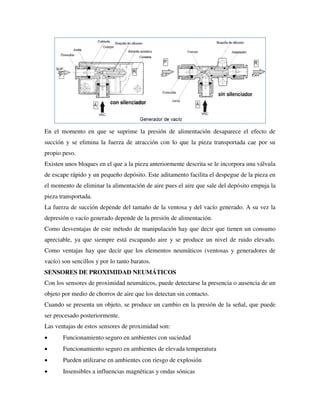 En el momento en que se suprime la presión de alimentación desaparece el efecto de
succión y se elimina la fuerza de atracción con lo que la pieza transportada cae por su
propio peso.
Existen unos bloques en el que a la pieza anteriormente descrita se le incorpora una válvula
de escape rápido y un pequeño depósito. Este aditamento facilita el despegue de la pieza en
el momento de eliminar la alimentación de aire pues el aire que sale del depósito empuja la
pieza transportada.
La fuerza de succión depende del tamaño de la ventosa y del vacío generado. A su vez la
depresión o vacío generado depende de la presión de alimentación.
Como desventajas de este método de manipulación hay que decir que tienen un consumo
apreciable, ya que siempre está escapando aire y se produce un nivel de ruido elevado.
Como ventajas hay que decir que los elementos neumáticos (ventosas y generadores de
vacío) son sencillos y por lo tanto baratos.
SENSORES DE PROXIMIDAD NEUMÁTICOS
Con los sensores de proximidad neumáticos, puede detectarse la presencia o ausencia de un
objeto por medio de chorros de aire que los detectan sin contacto.
Cuando se presenta un objeto, se produce un cambio en la presión de la señal, que puede
ser procesado posteriormente.
Las ventajas de estos sensores de proximidad son:
 Funcionamiento seguro en ambientes con suciedad
 Funcionamiento seguro en ambientes de elevada temperatura
 Pueden utilizarse en ambientes con riesgo de explosión
 Insensibles a influencias magnéticas y ondas sónicas
 