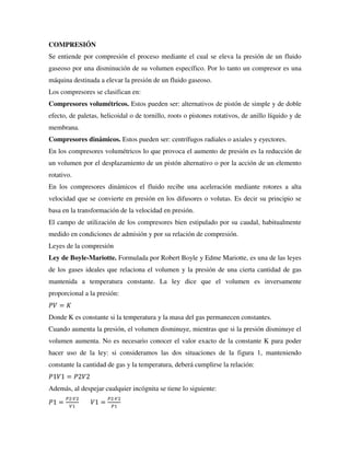 COMPRESIÓN
Se entiende por compresión el proceso mediante el cual se eleva la presión de un fluido
gaseoso por una disminución de su volumen específico. Por lo tanto un compresor es una
máquina destinada a elevar la presión de un fluido gaseoso.
Los compresores se clasifican en:
Compresores volumétricos. Estos pueden ser: alternativos de pistón de simple y de doble
efecto, de paletas, helicoidal o de tornillo, roots o pistones rotativos, de anillo líquido y de
membrana.
Compresores dinámicos. Estos pueden ser: centrífugos radiales o axiales y eyectores.
En los compresores volumétricos lo que provoca el aumento de presión es la reducción de
un volumen por el desplazamiento de un pistón alternativo o por la acción de un elemento
rotativo.
En los compresores dinámicos el fluido recibe una aceleración mediante rotores a alta
velocidad que se convierte en presión en los difusores o volutas. Es decir su principio se
basa en la transformación de la velocidad en presión.
El campo de utilización de los compresores bien estipulado por su caudal, habitualmente
medido en condiciones de admisión y por su relación de compresión.
Leyes de la compresión
Ley de Boyle-Mariotte. Formulada por Robert Boyle y Edme Mariotte, es una de las leyes
de los gases ideales que relaciona el volumen y la presión de una cierta cantidad de gas
mantenida a temperatura constante. La ley dice que el volumen es inversamente
proporcional a la presión:
𝑃𝑉 = 𝐾
Donde K es constante si la temperatura y la masa del gas permanecen constantes.
Cuando aumenta la presión, el volumen disminuye, mientras que si la presión disminuye el
volumen aumenta. No es necesario conocer el valor exacto de la constante K para poder
hacer uso de la ley: si consideramos las dos situaciones de la figura 1, manteniendo
constante la cantidad de gas y la temperatura, deberá cumplirse la relación:
𝑃1𝑉1 = 𝑃2𝑉2
Además, al despejar cualquier incógnita se tiene lo siguiente:
𝑃1 =
𝑃2∙𝑉2
𝑉1
𝑉1 =
𝑃2∙𝑉2
𝑃1
 