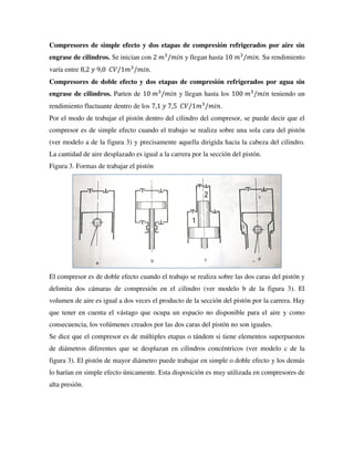 Compresores de simple efecto y dos etapas de compresión refrigerados por aire sin
engrase de cilindros. Se inician con 2 𝑚3
/𝑚𝑖𝑛 y llegan hasta 10 𝑚3
/𝑚𝑖𝑛. Su rendimiento
varía entre 8,2 𝑦 9,0 𝐶𝑉/1𝑚3
/𝑚𝑖𝑛.
Compresores de doble efecto y dos etapas de compresión refrigerados por agua sin
engrase de cilindros. Parten de 10 𝑚3
/𝑚𝑖𝑛 y llegan hasta los 100 𝑚3
/𝑚𝑖𝑛 teniendo un
rendimiento fluctuante dentro de los 7,1 𝑦 7,5 𝐶𝑉/1𝑚3
/𝑚𝑖𝑛.
Por el modo de trabajar el pistón dentro del cilindro del compresor, se puede decir que el
compresor es de simple efecto cuando el trabajo se realiza sobre una sola cara del pistón
(ver modelo a de la figura 3) y precisamente aquella dirigida hacia la cabeza del cilindro.
La cantidad de aire desplazado es igual a la carrera por la sección del pistón.
Figura 3. Formas de trabajar el pistón
El compresor es de doble efecto cuando el trabajo se realiza sobre las dos caras del pistón y
delimita dos cámaras de compresión en el cilindro (ver modelo b de la figura 3). El
volumen de aire es igual a dos veces el producto de la sección del pistón por la carrera. Hay
que tener en cuenta el vástago que ocupa un espacio no disponible para el aire y como
consecuencia, los volúmenes creados por las dos caras del pistón no son iguales.
Se dice que el compresor es de múltiples etapas o tándem si tiene elementos superpuestos
de diámetros diferentes que se desplazan en cilindros concéntricos (ver modelo c de la
figura 3). El pistón de mayor diámetro puede trabajar en simple o doble efecto y los demás
lo harían en simple efecto únicamente. Esta disposición es muy utilizada en compresores de
alta presión.
 