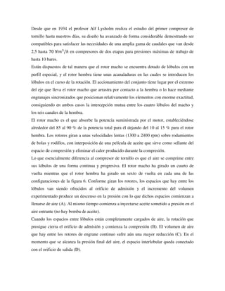 Desde que en 1934 el profesor Alf Lysholm realiza el estudio del primer compresor de
tornillo hasta nuestros días, su diseño ha avanzado de forma considerable demostrando ser
compatibles para satisfacer las necesidades de una amplia gama de caudales que van desde
2,5 hasta 70 𝑁𝑚3
/ℎ en compresores de dos etapas para presiones máximas de trabajo de
hasta 10 bares.
Están dispuestos de tal manera que el rotor macho se encuentra dotado de lóbulos con un
perfil especial, y el rotor hembra tiene unas acanaladuras en las cuales se introducen los
lóbulos en el curso de la rotación. El accionamiento del conjunto tiene lugar por el extremo
del eje que lleva el rotor macho que arrastra por contacto a la hembra o lo hace mediante
engranajes sincronizados que posicionan relativamente los elementos con enorme exactitud,
consiguiendo en ambos casos la intercepción mutua entre los cuatro lóbulos del macho y
los seis canales de la hembra.
El rotor macho es el que absorbe la potencia suministrada por el motor, estableciéndose
alrededor del 85 al 90 % de la potencia total para él dejando del 10 al 15 % para el rotor
hembra. Los rotores giran a unas velocidades lentas (1300 a 2400 rpm) sobre rodamientos
de bolas y rodillos, con interposición de una película de aceite que sirve como sellante del
espacio de compresión y eliminar el calor producido durante la compresión.
Lo que esencialmente diferencia al compresor de tornillo es que el aire se comprime entre
sus lóbulos de una forma continua y progresiva. El rotor macho ha girado un cuarto de
vuelta mientras que el rotor hembra ha girado un sexto de vuelta en cada una de las
configuraciones de la figura 6. Conforme giran los rotores, los espacios que hay entre los
lóbulos van siendo ofrecidos al orificio de admisión y el incremento del volumen
experimentado produce un descenso en la presión con lo que dichos espacios comienzan a
llenarse de aire (A). Al mismo tiempo comienza a inyectarse aceite sometido a presión en el
aire entrante (no hay bomba de aceite).
Cuando los espacios entre lóbulos están completamente cargados de aire, la rotación que
prosigue cierra el orificio de admisión y comienza la compresión (B). El volumen de aire
que hay entre los rotores de engrane continuo sufre aún una mayor reducción (C). En el
momento que se alcanza la presión final del aire, el espacio interlobular queda conectado
con el orificio de salida (D).
 