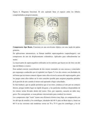 Figura 6. Diagrama funcional. El aire aspirado llena el espacio entre los lóbulos
comprimiéndose progresivamente.
Compresores tipo Roots. Consisten en una envolvente elíptica con una rueda de paleta
giratoria.
En aplicaciones automotrices, se llaman también supercargadores (superchargers), son
compresores de aire de desplazamiento volumétrico. Aplicados para sobrealimentar un
motor.
La mayor parte de supercargadores utilizados en los motores que hacen uso de éstos son del
tipo de lóbulos o (roots).
Esta unidad consiste esencialmente de dos rotores montados en una carcasa y conectados
por engranajes conducidos por el cigüeñal (ver figura 7). Los dos rotores son diseñados de
tal forma que no tienen contacto alguno entre ellos ni con la carcasa del supercargador, pero
los juegos entre ellos deben ser lo más estrechos posible para asegurar pequeñas pérdidas
de la presión de aire cuando el motor está operando a bajas velocidades.
Es fácil deducir, que no puede permitirse que el un rotor, conduzca al otro por un contacto
directo, porque tendría lugar un rápido desgaste, y las partículas metálicas desprendidas de
los rotores serían llevadas dentro del motor. Esto, por supuesto, causaría un daño muy
grave. Por consiguiente, se usan piñones sincronizados para conducir los rotores.
Los compresores tipo "roots" tienen una eficiencia térmica muy baja, en comparación con
los del tipo de tornillo y los centrífugos, alrededor del 40 % para un Root típico y hasta un
60 % en las versiones más modernas versus un 70 a 75 % para los centrífugos y los de
 