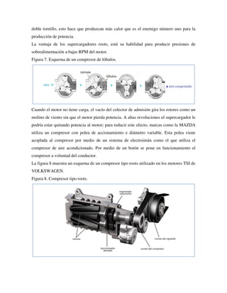 doble tornillo, esto hace que produzcan más calor que es el enemigo número uno para la
producción de potencia.
La ventaja de los supercargadores roots, está su habilidad para producir presiones de
sobrealimentación a bajas RPM del motor.
Figura 7. Esquema de un compresor de lóbulos.
Cuando el motor no tiene carga, el vacío del colector de admisión gira los rotores como un
molino de viento sin que el motor pierda potencia. A altas revoluciones el supercargador le
podría estar quitando potencia al motor; para reducir este efecto, marcas como la MAZDA
utiliza un compresor con polea de accionamiento e diámetro variable. Esta polea viene
acoplada al compresor por medio de un sistema de electroimán como el que utiliza el
compresor de aire acondicionado. Por medio de un botón se pone en funcionamiento el
compresor a voluntad del conductor.
La figura 8 muestra un esquema de un compresor tipo roots utilizado en los motores TSI de
VOLKSWAGEN.
Figura 8. Compresor tipo roots.
 
