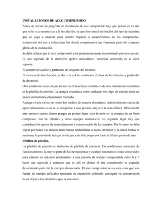 INSTALACIONES DE AIRE COMPRIMIDO
Antes de iniciar un proyecto de instalación de aire comprimido hay que pensar en el aire
que se le va a suministrar a la instalación, ya que éste estará en función del tipo de industria
que se vaya a analizar para decidir respecto a características de los compresores,
tratamiento del aire y seleccionar los demás componentes que formarán parte del conjunto
global de la instalación.
Se debe aclarar que el aire comprimido está permanentemente contaminado por tres causas:
El aire aspirado de la atmósfera (polvo atmosférico, humedad contenida en el aire),
vapores.
El compresor (aceite y partículas de desgaste del mismo).
El sistema de distribución, es decir la red de conductos (óxidos de las tuberías y partículas
de desgaste).
Otra condición esencial que incide en el beneficio económico de una instalación neumática
es la pérdida de presión. La energía neumática como cualquier otro tipo de energía tiene un
índice crematístico plenamente marcado.
Aunque el aire existe en todos los medios de manera abundante, industrialmente carece de
aprovechamiento si no se le comprime a una presión mayor a la atmosférica. Obviamente
este proceso cuesta dinero porque en primer lugar toca invertir en la compra de un buen
compresor, red de tuberías y otros equipos neumáticos; en segundo lugar hay que
considerar los gastos de mantenimiento y conservación de los equipos. Por lo tanto se debe
lograr por todos los medios tener buena rentabilidad a dicha inversión y la única forma es
mantener la presión de trabajo desde que sale del compresor hasta el último punto de uso.
Pérdida de presión.
La pérdida de presión es sinónimo de pérdida de potencia. En condiciones normales de
funcionamiento, la mayor parte de las herramientas y equipos neumáticos están construidos
para obtener su máximo rendimiento a una presión de trabajo comprendida entre 6 y 7
bares que equivale a entender que es allí en donde el aire comprimido se expande
devolviendo parte de la energía almacenada. El aire comprimido no es otra cosa que una
fuente de energía utilizable mediante su expansión debiendo conseguir su conservación
hasta llegar a los elementos que la vana usar.
 