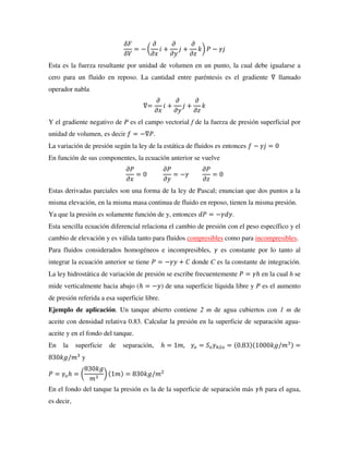 𝛿𝐹
𝛿𝑉
= − (
𝜕
𝜕𝑥
𝑖 +
𝜕
𝜕𝑦
𝑗 +
𝜕
𝜕𝑧
𝑘) 𝑃 − 𝛾𝑗
Esta es la fuerza resultante por unidad de volumen en un punto, la cual debe igualarse a
cero para un fluido en reposo. La cantidad entre paréntesis es el gradiente ∇ llamado
operador nabla
∇=
𝜕
𝜕𝑥
𝑖 +
𝜕
𝜕𝑦
𝑗 +
𝜕
𝜕𝑧
𝑘
Y el gradiente negativo de P es el campo vectorial f de la fuerza de presión superficial por
unidad de volumen, es decir 𝑓 = −∇𝑃.
La variación de presión según la ley de la estática de fluidos es entonces 𝑓 − 𝛾𝑗 = 0
En función de sus componentes, la ecuación anterior se vuelve
𝜕𝑃
𝜕𝑥
= 0
𝜕𝑃
𝜕𝑦
= −𝛾
𝜕𝑃
𝜕𝑧
= 0
Estas derivadas parciales son una forma de la ley de Pascal; enuncian que dos puntos a la
misma elevación, en la misma masa continua de fluido en reposo, tienen la misma presión.
Ya que la presión es solamente función de y, entonces 𝑑𝑃 = −𝛾𝑑𝑦.
Esta sencilla ecuación diferencial relaciona el cambio de presión con el peso específico y el
cambio de elevación y es válida tanto para fluidos compresibles como para incompresibles.
Para fluidos considerados homogéneos e incompresibles, 𝛾 es constante por lo tanto al
integrar la ecuación anterior se tiene 𝑃 = −𝛾𝑦 + 𝐶 donde C es la constante de integración.
La ley hidrostática de variación de presión se escribe frecuentemente 𝑃 = 𝛾ℎ en la cual h se
mide verticalmente hacia abajo (ℎ = −𝑦) de una superficie líquida libre y P es el aumento
de presión referida a esa superficie libre.
Ejemplo de aplicación. Un tanque abierto contiene 2 m de agua cubiertos con 1 m de
aceite con densidad relativa 0.83. Calcular la presión en la superficie de separación agua-
aceite y en el fondo del tanque.
En la superficie de separación, ℎ = 1𝑚, 𝛾𝑜 = 𝑆𝑜𝛾ℎ2𝑜 = (0.83)(1000𝑘𝑔/𝑚3) =
830𝑘𝑔/𝑚3
y
𝑃 = 𝛾𝑜ℎ = (
830𝑘𝑔
𝑚3
) (1𝑚) = 830𝑘𝑔/𝑚2
En el fondo del tanque la presión es la de la superficie de separación más 𝛾ℎ para el agua,
es decir,
 