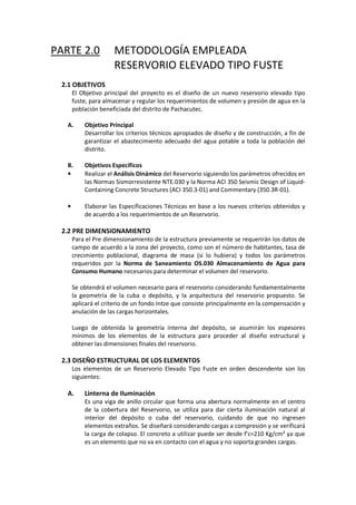 PARTE 2.0 METODOLOGÍA EMPLEADA
RESERVORIO ELEVADO TIPO FUSTE
2.1 OBJETIVOS
El Objetivo principal del proyecto es el diseño de un nuevo reservorio elevado tipo
fuste, para almacenar y regular los requerimientos de volumen y presión de agua en la
población beneficiada del distrito de Pachacutec.
A. Objetivo Principal
Desarrollar los criterios técnicos apropiados de diseño y de construcción, a fin de
garantizar el abastecimiento adecuado del agua potable a toda la población del
distrito.
B. Objetivos Específicos
• Realizar el Análisis Dinámico del Reservorio siguiendo los parámetros ofrecidos en
las Normas Sismorresistente NTE.030 y la Norma ACI 350 Seismic Design of Liquid-
Containing Concrete Structures (ACI 350.3-01) and Commentary (350.3R-01).
• Elaborar las Especificaciones Técnicas en base a los nuevos criterios obtenidos y
de acuerdo a los requerimientos de un Reservorio.
2.2 PRE DIMENSIONAMIENTO
Para el Pre dimensionamiento de la estructura previamente se requerirán los datos de
campo de acuerdo a la zona del proyecto, como son el número de habitantes, tasa de
crecimiento poblacional, diagrama de masa (si lo hubiera) y todos los parámetros
requeridos por la Norma de Saneamiento OS.030 Almacenamiento de Agua para
Consumo Humano necesarios para determinar el volumen del reservorio.
Se obtendrá el volumen necesario para el reservorio considerando fundamentalmente
la geometría de la cuba o depósito, y la arquitectura del reservorio propuesto. Se
aplicará el criterio de un fondo Intze que consiste principalmente en la compensación y
anulación de las cargas horizontales.
Luego de obtenida la geometría interna del depósito, se asumirán los espesores
mínimos de los elementos de la estructura para proceder al diseño estructural y
obtener las dimensiones finales del reservorio.
2.3 DISEÑO ESTRUCTURAL DE LOS ELEMENTOS
Los elementos de un Reservorio Elevado Tipo Fuste en orden descendente son los
siguientes:
A. Linterna de Iluminación
Es una viga de anillo circular que forma una abertura normalmente en el centro
de la cobertura del Reservorio, se utiliza para dar cierta iluminación natural al
interior del depósito o cuba del reservorio, cuidando de que no ingresen
elementos extraños. Se diseñará considerando cargas a compresión y se verificará
la carga de colapso. El concreto a utilizar puede ser desde f’c=210 Kg/cm² ya que
es un elemento que no va en contacto con el agua y no soporta grandes cargas.
 