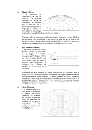 B. Cúpula Esférica
Es el elemento de
cobertura de la cuba del
reservorio. Se analizará,
aplicando la Teoría de
Membranas, los esfuerzos
que se producen en la
cúpula con peso propio, la
carga de la linterna de
iluminación, la sobrecarga,
así como los efectos de flexión producidos en el apoyo.
Se aplicará además un ensanche de la cobertura en el extremo exterior debido a
las fuerzas de corte producidas en ese punto. Al igual que en la Linterna de
Iluminación el concreto a utilizar puede ser desde f’c=210 Kg/cm² ya que es un
elemento que no va en contacto con el agua y no soporta grandes cargas.
C. Viga de Anillo Superior
Es necesario disponer de un Viga
de Anillo Circular Superior debido
a las cargas no verticales
producidas por la Cúpula Esférica
por ello se debe diseñar este
elemento para que sea capaz de
soportar cargas horizontales. Se
verificarán los esfuerzos de
tracción en el concreto de la
estructura.
Se requiere que este elemento sea de un concreto con una resistencia igual o
mayor a f’c=350 Kg/cm² ya que va a ir en contacto con el agua y es necesaria una
impermeabilidad en dicho elemento. Se podría justificar el uso de cementos
adicionados, sin embargo también se debe tener en cuenta el requerimiento de la
durabilidad que poseen los concretos de alta resistencia, y que son necesarios en
este tipo de estructuras importantes.
D. Pared Cilíndrica
Es la pared exterior de la
cuba la cual va a soportar
la presión del liquido
contenido, se diseñará
por flexión y al igual que
todos los elementos en
contacto con el agua se
considerará una
resistencia mínima de
f’c=350 Kg/cm².
 