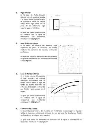 E. Viga Inferior
Es la Viga de Anillo Circular
ubicado entre la pared de la cuba
y el fondo cónico. Para el diseño
se consideran todas las cargas
sobre dicha viga como son el
peso de la cobertura, viga
superior y pared cilíndrica.
Al igual que todos los elementos
en contacto con el agua se
considerará una resistencia
mínima de f’c=350 Kg/cm².
F. Losa de Fondo Cónico
Es el fondo en voladizo del depósito cuya
superficie es plana e inclinada. Se diseña
mediante los esfuerzos de tracción, verificando
por flexión.
Al igual que todos los elementos en contacto con
el agua se considerará una resistencia mínima de
f’c=350 Kg/cm².
G. Losa de Fondo Esférico
Es el fondo interno del depósito
el cual generará las mismas
presiones horizontales que el
fondo cónico sobre la viga de
fondo. Se diseña mediante los
esfuerzos de tracción, verificando
por flexión y por pandeo en el
apoyo.
Al igual que todos los elementos
en contacto con el agua se
considerará una resistencia
mínima de f’c=350 Kg/cm².
H. Chimenea de Acceso
Es la pared circular interna del depósito con el diámetro necesario para la llegada y
salida de tuberías, adicionando el paso de una persona. Se diseña por flexión,
verificando por la esbeltez y por pandeo.
Al igual que todos los elementos en contacto con el agua se considerará una
resistencia mínima de f’c=350 Kg/cm².
 