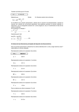 También se tendria que el V.A será:
V.A = V1-Vch+V2
Sabiendo que : Donde: D= Diametro exterior de la chimenea
De la expresion (f) despejo r':
…………………. .(9)
Haciendo que β1=β2.
………. .(10)
iii) Calculo de las dimensiones principales del deposito de almacenamiento.
Reemplazando valores en la expresion (6) se tiene:
V.A = 600.00 m³
a = 6.09 m
Reemplazando valores en la expresion (1) se tiene:
Para una primera aproximacion utilizaremos los valores obtenidos del (1) al (8) y luego haremos variar f'
hasta obtener el volumen deseado.
b) Al obtener de la primera aproximacion, valores para el volumen de almacenamiento, menores al
volumen util, notamos de una primera apreciacion, que podemos aumentar el volumen obtenido, si
reducimos f', con la consiguiente variacion de r', de los angulos β1, β2 y h1;manteniendo el resto de los
valores constantes.
( )
4
'22 fh
DVch
−
= π
'2
'
'
22
f
fb
r
+
=
)2tan()1tan( ββ =
( )
22
'
21
br
bab
hh
−
−
−=
Reemplazando valores en la expresion (1) se tiene:
b = 4.31 m
Reemplazando valores en la expresion (2) se tiene:
r' = 6.10 m
Reemplazando valores en la expresion (3) se tiene:
h2 = 6.09 m
Reemplazando valores en la expresion (4) se tiene:
h1 = 4.31 m
Reemplazando valores en la expresion (5) se tiene:
f' = 1.78 m
Para la cobertura se utiliza la expresion (7) y (8)
Reemplazando valores en la expresion (7) se tiene:
f = 2.03 m
Reemplazando valores en la expresion (8) se tiene:
r = 10.15 m
( )
4
'22 fh
DVch
−
= π
'2
'
'
22
f
fb
r
+
=
)2tan()1tan( ββ =
( )
22
'
21
br
bab
hh
−
−
−=
 