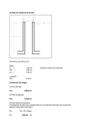 ix) Peso de chimenea de acceso
P9=Hch*ech*2π*(D-ech)/2*γc
Datos
D = 1.90 mt Diametro exterior de chimenea
Hch = 4.82 mt
ech = 0.20 mt
Luego P9
P9 = 12.36 tn
x) Resumen de cargas
a) Peso de fuste
Pa = 508.00 tn
b) Peso de deposito
Pb = 275.00 tn
b) Peso total de la estructura
Considerando la estructura cargada seria la suma del peso del fuste mas el peso del
P = Pa + Pb +Pagua
P = 1383.00 tn
Considerando la estructura cargada seria la suma del peso del fuste mas el peso del
deposito adicionado al del agua.
 