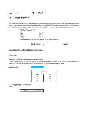 PARTE 3 PRE-DISEÑO
3.5 ANALISIS ESTATICO
Para fines de análisis estructural, los efectos de un sismo pueden expresarse como un conjunto de fuerzas laterales
estáticas equivalentes. Estas fuerzas laterales dependen de las aceleraciones asociadas con el movimiento del
P = Pa + Pb +Pagua+50%CV
Pa = 508 Tn
Pb = 275 Tn
Pagua = 600 Tn
La Carga Viva es muy pequeña, asi que no se va a considerar
estáticas equivalentes. Estas fuerzas laterales dependen de las aceleraciones asociadas con el movimiento del
terreno, las características dinámicas del sistema y la distribución de la masa a través de toda la estructura.
PESO TOTAL = 1383 Tn
Zonificación
Fuerzas Laterales por Cargas Estaticas Equivalentes
Zonificación
El territorio nacional se considera dividido en tres zonas.
3
A cada zona se asigna un factor Z según se indica en la Tabla siguiente. Este factor se interpreta como la
aceleración máxima del terreno con una probabilidad de 10 % de ser excedida en 50 años.
Zona Sismica :
ZONA Z
3 0,4
2 0,3
1 0,15
El Z escogido según la zona Será:
Tabla
FACTORES DE ZONA
El Z escogido según la zona Será:
Zona : 3
Z = 0.4
 