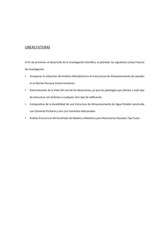 LINEAS FUTURAS
A fin de promover el desarrollo de la Investigación Científica se plantean las siguientes Líneas Futuras
de Investigación:
• Incorporar la utilización del Análisis Hidrodinámico en Estructuras de Almacenamiento de Líquidos
en la Norma Peruana Sismorresistente.
• Determinación de la Vida Útil real de los Reservorios, ya que las patologías que afectan a este tipo
de estructura son distintas a cualquier otro tipo de edificación.
• Comparativo de la durabilidad de una Estructura de Almacenamiento de Agua Potable construida
con Cemento Portland y otra con Cementos Adicionados
• Análisis Estructural del Encofrado de Madera y Metálicos para Reservorios Elevados Tipo Fuste.
 