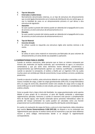 C. Tipo de Ubicación
• Enterrados o Subterráneos
Normalmente denominados cisternas, es un tipo de estructura de almacenamiento
que no está ligada directamente con el sistema de distribución de una red de agua, en
casi la totalidad de casos es un almacenamiento primario el cual deriva a otra
estructura de regulación.
• Apoyados
Se usan cuando la presión del sistema puede ser obtenida de la topografía de la zona
de servicio y no de la estructura de almacenamiento en sí.
• Elevados
Se usan cuando la presión del sistema puede ser obtenida de la topografía de la zona
de servicio y no de la estructura de almacenamiento en sí.
D. Tipo de Material
• Concreto Armado
Se utilizan cuando es requerida una estructura rígida ante eventos sísmicos o de
viento.
• Acero
Se utiliza el acero como material en reservorios pre-fabricados de poco volumen de
almacenamiento y en zonas donde sea aceptable su aplicación.
1.3 NORMATIVIDAD PARA EL DISEÑO
Cuando se analizan reservorios, debe pensarse que se tiene un sistema compuesto por
mínimo dos materiales (el líquido contenido, que normalmente es agua y la estructura
contenedora) y que por tanto estos elementos tienen diferentes características y
comportamientos que definitivamente aportan sus materias cuantificadas y propiedades
cuando se ejecutan la concepción, el análisis y diseño por un Ingeniero Civil, las cuales
muchas veces son omitidas por falta de conocimiento, lo que conlleva a errores y problemas
posteriores.
Cuando se ejecuta el análisis, estas estructuras deberán ser evaluadas o sometidas a por lo
menos 3 estados de carga, a saber las cargas gravitacionales (CM y CV), la carga hidrostática
(CF) y la carga de sismo (CS), obviamente existen otro estados de carga como la carga de
viento (CW) que no serán tratados en este estudio, pero que si deben ser consideradas en el
análisis y diseño.
Como se puede intuir y bajo criterio del diseñador, las cargas gravitacionales serán aportes
debido al peso propio de la estructura, al peso del líquido contenido y sobrecargas
reglamentarias aplicadas. Asimismo y cuando el reservorio está parcial o completamente
lleno de líquido (agua), este liquido estancado ejerce presiones hidrostáticas sobre las
paredes del tanque contenedor las cuales pueden ser calculadas como una función
proporcional con la profundidad y con el peso específico del líquido contenido (agua).
En cuanto a la evaluación de cargas de Sismo, y esto es lo más importante, debe entenderse
que nuestra Norma Sismorresistente E.030 (NTE.30), no dispone o no se contempla una
reglamentación para ejecutar el análisis sísmico de los reservorios y que por tanto debemos
recurrir a otros códigos internacionales donde si se otorgan la reglamentación
correspondiente.
 