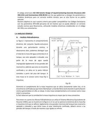 El código americano ACI 350 Seismic Design of Liquid.Containing Concrete Structures (ACI
350.3-01) and Commentary (350.3R-01) son los que gobiernan y otorgan los parámetros y
modelos dinámicos para un correcto análisis sísmico, que se otra forma no se podría
ejecutar.
Nuestro objetivo es usar nuestro criterio para poder compatibilizar los Códigos Extranjeros
con los parámetros NTE.030 peruanos de tal manera que se pueda obtener un correcto
estudio sísmico para Reservorios, utilizando modelos dinámicos establecidos en el código
ACI 350 y sus comentarios.
1.4 ANÁLISIS SÍSMICO
A. - Análisis Hidrodinámico
La figura 1 representa el comportamiento
dinámico del conjunto líquido–estructura
durante una perturbación sísmica, si
observamos bien, podemos distinguir que
el total de la masa del agua contenida en el
tanque, sea este apoyado o elevado, una
parte de la masa de agua queda
impregnada rígidamente en las paredes del
reservorio y además que esta se encuentra
confinada y se ubica en la parte inferior
contados a partir del piso del tanque. A
esta masa se le conoce como masa fija o
impulsiva.
Fig.-01
Asimismo el complemento de la masa impulsiva que se ubica ciertamente sobre esa, al no
encontrarse confinada (ya que tiene libertad por un borde libre) oscila durante la perturbación
sísmica generándose en ella un oleaje. A esta masa complementaria se le conoce como masa
móvil o convectiva.
Es fácil observar que la cantidad de la masa impulsiva es mayor que la masa convectiva.
Para tener en cuenta los efectos hidrodinámicos se utiliza el Sistema Mecánico Equivalente de
Housner (1963), que se muestra en la figura 2, en la cual se aprecia la existencia de la masa fija
o impulsiva (mi) que se adhiere rígidamente a las paredes interiores del tanque (sea reservorio
apoyado o elevado) y que dicha masa al estar totalmente confinada, deberá unirse a las
paredes del tanque a través de resortes cuya rigidez es infinita.
 