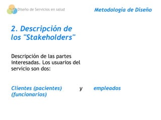 Diseño de Servicios en salud      Metodología de Diseño


2. Descripción de
los "Stakeholders"

Descripción de las partes
interesadas. Los usuarios del
servicio son dos:


Clientes (pacientes)           y       empleados
(funcionarios)
 