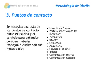 Diseño de Servicios en salud        Metodología de Diseño


3. Puntos de contacto

Se necesita una lista de         Locaciones Físicas
los puntos de contacto           Partes especificas de las
entre el usuario y el            locaciones
servicio para entender            Señalética
                                 Objetos
con qué materia                  Sitios Web 
trabajan o cuales son sus        Maquinaria
necesidades                      Servicio al cliente
                                  Socios
                                 Comunicación escrita
                                 Comunicación hablada
 