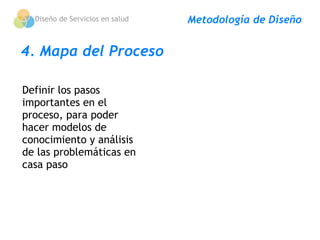 Diseño de Servicios en salud   Metodología de Diseño


4. Mapa del Proceso

Definir los pasos
importantes en el
proceso, para poder
hacer modelos de
conocimiento y análisis
de las problemáticas en
casa paso
 