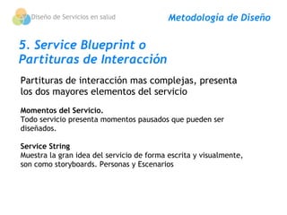Diseño de Servicios en salud            Metodología de Diseño

5. Service Blueprint o
Partituras de Interacción
Partituras de interacción mas complejas, presenta
los dos mayores elementos del servicio
Momentos del Servicio.
Todo servicio presenta momentos pausados que pueden ser
diseñados. 
 
Service String
Muestra la gran idea del servicio de forma escrita y visualmente,
son como storyboards. Personas y Escenarios
 