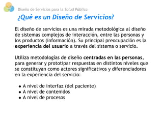 Diseño de Servicios para la Salud Pública

 ¿Qué es un Diseño de Servicios?
El diseño de servicios es una mirada metodológica al diseño
de sistemas complejos de interacción, entre las personas y
los productos (información). Su principal preocupación es la
experiencia del usuario a través del sistema o servicio.

Utiliza metodologías de diseño centradas en las personas,
para generar y prototipar respuestas en distintos niveles que
se constituyan como actores significativos y diferenciadores
en la experiencia del servicio:
 
    A nivel de interfaz (del paciente)
    A nivel de contenidos
    A nivel de procesos
 
