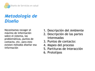 Diseño de Servicios en salud




Metodología de
Diseño
Necesitamos recoger el             1. Descripción del Ambiente
máximo de información
                                   2. Descripción de las partes
sobre el sistema, las
problemáticas, puntos de              interesadas
contacto, etc. para esto           3. Puntos de contacto:
existen métodos diseñar esa        4. Mapeo del proceso
información                        5. Partituras de Interacción
                                   6. Prototipos
 