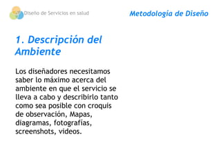 Diseño de Servicios en salud     Metodología de Diseño


1. Descripción del
Ambiente
Los diseñadores necesitamos
saber lo máximo acerca del
ambiente en que el servicio se
lleva a cabo y describirlo tanto
como sea posible con croquis
de observación, Mapas,
diagramas, fotografías,
screenshots, videos.
 