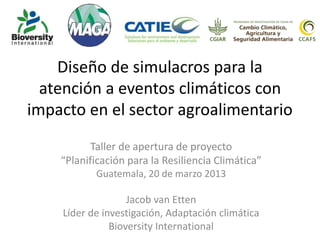 Diseño de simulacros para la
atención a eventos climáticos con
impacto en el sector agroalimentario
Taller de apertura de proyecto
“Planificación para la Resiliencia Climática”
Guatemala, 20 de marzo 2013
Jacob van Etten
Líder de investigación, Adaptación climática
Bioversity International
 