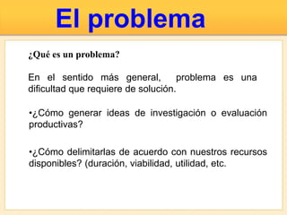 El problema
•¿Cómo generar ideas de investigación o evaluación
productivas?
•¿Cómo delimitarlas de acuerdo con nuestros recursos
disponibles? (duración, viabilidad, utilidad, etc.
¿Qué es un problema?
En el sentido más general, problema es una
dificultad que requiere de solución.
 