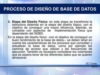 PROCESO DE DISEÑO DE BASE DE DATOS
3. Etapa del Diseño Físico: en esta etapa se transforma la
estructura obtenida en la etapa del diseño lógico, con el
objetivo de conseguir una mayor eficiencia; además, se
completa con aspectos de implementación física que
dependerán del SGBD.
En la etapa del diseño físico –con el objetivo de conseguir un
buen rendimiento de la base de datos–, se deben tener en
cuenta las características de los procesos que consultan y
actualizan la base de datos, como por ejemplo los
caminos de acceso que utilizan y las frecuencias de
ejecución. También es necesario considerar los volúmenes
que se espera tener de los diferentes datos que se quieren
almacenar.
DC Costa,
2013
 