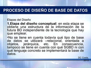 PROCESO DE DISEÑO DE BASE DE DATOS
Etapas del Diseño
1.Etapa del diseño conceptual: en esta etapa se
obtiene una estructura de la información de la
futura BD independiente de la tecnología que hay
que emplear.
•No se tiene en cuenta todavía qué tipo de base
de datos se utilizará –relacional, orientada a
objetos, jerárquica, etc. En consecuencia,
tampoco se tiene en cuenta con qué SGBD ni con
qué lenguaje concreto se implementará la base de
datos.
DC Costa,
2013
 