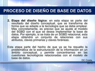 PROCESO DE DISEÑO DE BASE DE DATOS
2. Etapa del diseño lógico: en esta etapa se parte del
resultado del diseño conceptual, que se transforma de
forma que se adapte a la tecnología que se debe emplear.
Más concretamente, es preciso que se ajuste al modelo
del SGBD con el que se desea implementar la base de
datos. Por ejemplo, si se trata de un SGBD relacional, esta
etapa obtendrá un conjunto de relaciones con sus
atributos, claves primarias y claves foráneas.
Esta etapa parte del hecho de que ya se ha resuelto la
problemática de la estructuración de la información en un
ámbito conceptual, y permite concentrarnos en las
cuestiones tecnológicas relacionadas con el modelo de
base de datos.
DC Costa,
2013
 