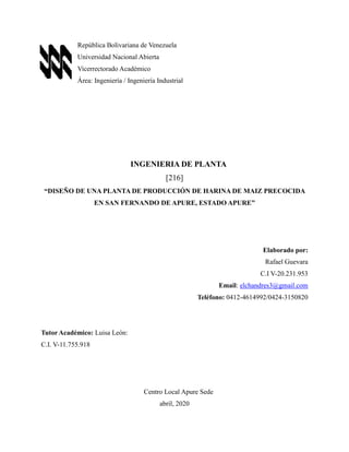 República Bolivariana de Venezuela
Universidad Nacional Abierta
Vicerrectorado Académico
Área: Ingeniería / Ingeniería Industrial
INGENIERIA DE PLANTA
[216]
“DISEÑO DE UNA PLANTA DE PRODUCCIÓN DE HARINA DE MAIZ PRECOCIDA
EN SAN FERNANDO DE APURE, ESTADO APURE”
Elaborado por:
Rafael Guevara
C.I V-20.231.953
Email: elchandres3@gmail.com
Teléfono: 0412-4614992/0424-3150820
Tutor Académico: Luisa León:
C.I. V-11.755.918
Centro Local Apure Sede
abril, 2020
 