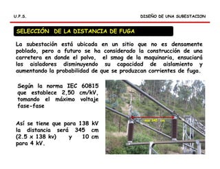 RELES DIFERENCIALES
DISEÑO DE UNA SUBESTACIONDISEÑO DE UNA SUBESTACIONU.P.S.U.P.S.
La subestación está ubicada en un sitio que no es densamente
poblado, pero a futuro se ha considerado la construcción de una
carretera en donde el polvo, el smog de la maquinaria, ensuciará
los aisladores disminuyendo su capacidad de aislamiento y
aumentando la probabilidad de que se produzcan corrientes de fuga.
SELECCIÓN DE LA DISTANCIA DE FUGA
Según la norma IEC 60815
que establece 2,50 cm/kV,
tomando el máximo voltaje
fase-fase
Así se tiene que para 138 kV
la distancia será 345 cm
(2.5 x 138 kv) y 10 cm
para 4 kV.
min 345 cm
 