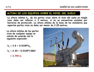 DISEÑO DE UNA SUBESTACIONDISEÑO DE UNA SUBESTACIONU.P.S.U.P.S.
ALTURA DE LOS EQUIPOS SOBRE EL NIVEL DEL SUELO
hs = 2.5 + 0.0105*Um
hs = 2.30 + 0.0105*138kV
= 3.749 m
La altura mínima hs, de las partes vivas sobre el nivel del suelo en ningún
caso debe ser inferior a 3 metros, si no se encuentran aisladas por
barreras de protección. La altura mínima de la base de los aisladores que
soportan partes vivas no debe ser menor de 2.25 metros.
La altura mínima de las partes
vivas de cualquier equipo se
calcula de acuerdo con la
siguiente expresión:
hs
 