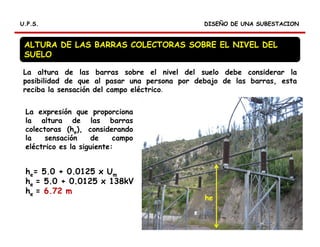 DISEÑO DE UNA SUBESTACIONDISEÑO DE UNA SUBESTACIONU.P.S.U.P.S.
La expresión que proporciona
la altura de las barras
colectoras (he), considerando
la sensación de campo
eléctrico es la siguiente:
he= 5.0 + 0.0125 x Um
he = 5.0 + 0.0125 x 138kV
he = 6.72 m
La altura de las barras sobre el nivel del suelo debe considerar la
posibilidad de que al pasar una persona por debajo de las barras, esta
reciba la sensación del campo eléctrico.
ALTURA DE LAS BARRAS COLECTORAS SOBRE EL NIVEL DEL
SUELO
he
 