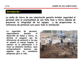 RELES DIFERENCIALES
DISEÑO DE UNA SUBESTACIONDISEÑO DE UNA SUBESTACIONU.P.S.U.P.S.
La malla de tierra de una subestación permite brindar seguridad al
personal ante la eventualidad de una falla fase a tierra además de
preservar la integridad de los equipos y de proporcionar la
referencia de potencial cero para toda la instalación.
Introducción.-
La seguridad de personal,
especialmente durante el
desarrollo de fallas a tierra, se
obtiene al asegurar que las
diferencias de potencial a las que
se someta al cuerpo humano, al
caminar en la subestación o al
tocar un elemento metálico, sean
sustancialmente menores que
aquellas que se consideran
peligrosas para la vida.
 