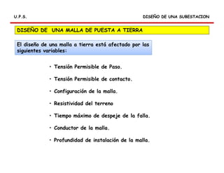 U.P.S.U.P.S.
• Tensión Permisible de Paso.
• Tensión Permisible de contacto.
• Configuración de la malla.
• Resistividad del terreno
• Tiempo máximo de despeje de la falla.
• Conductor de la malla.
• Profundidad de instalación de la malla.
DISEÑO DE UNA MALLA DE PUESTA A TIERRA
El diseño de una malla a tierra está afectado por las
siguientes variables:
DISEÑO DE UNA SUBESTACIONDISEÑO DE UNA SUBESTACION
 