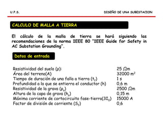 RELES DIFERENCIALES
DISEÑO DE UNA SUBESTACIONDISEÑO DE UNA SUBESTACIONU.P.S.U.P.S.
CALCULO DE MALLA A TIERRA
El cálculo de la malla de tierra se hará siguiendo las
recomendaciones de la norma IEEE 80 “IEEE Guide for Safety in
AC Substation Grounding”.
Resistividad del suelo (ρ): 25 m
Área del terreno(A) 32000 m2
Tiempo de duración de una falla a tierra (tf) 1 s
Profundidad a la que se entierra el conductor (h) 0,6 m
Resistividad de la grava (ρs) 2500 m
Altura de la capa de grava (hs) 0,15 m
Máxima corriente de cortocircuito fase-tierra(3I0) 15000 A
Factor de división de corriente (Sf) 0,6
Datos de entrada
 