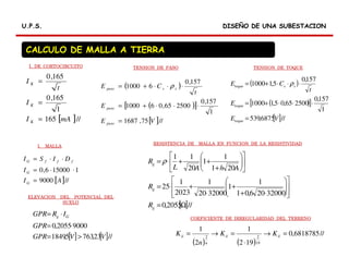 DISEÑO DE UNA SUBESTACIONDISEÑO DE UNA SUBESTACIONU.P.S.U.P.S.
CALCULO DE MALLA A TIERRA
[ ]//165
1
165,0
165,0
mAI
I
t
I
K
K
K
=
=
=
( )
( )[ ]
[ ]//75,1687
1
157,0
250065,061000
157,0
61000
VE
E
t
CE
paso
paso
sspaso
=
⋅⋅⋅+=
⋅⋅⋅+= ρ ( )
( )[ ]
[ ]//6875,539
1
157,0
250065,05,11000
157,0
5,11000
VE
E
t
CE
toque
toque
sstoque
=
⋅⋅⋅+=
⋅⋅⋅+= ρ
[ ]//9000
1150006,0
AI
I
DISI
G
G
fffG
=
⋅⋅=
⋅⋅=
[ ]//2055,0
32000206,01
1
1
3200020
1
2023
1
25
201
1
1
20
11
Ω=














⋅+
+
⋅
+⋅=












+
++⋅=
g
g
g
R
R
AhAL
R ρ
[ ] [ ]//23,7635,1849
90002055,0
VVGPR
GPR
IRGPR Gg
>=
⋅=
⋅=
( ) ( )
//6818785,0
192
1
2
1
19
22
=→
⋅
=→= iiii
n
ii KK
n
K
I. DE CORTOCIRCUITO TENSION DE PASO TENSION DE TOQUE
I. MALLA
RESISTENCIA DE MALLA EN FUNCION DE LA RESISTIVIDAD
ELEVACION DEL POTENCIAL DEL
SUELO
COEFICIENTE DE IRREGULARIDAD DEL TERRENO
 