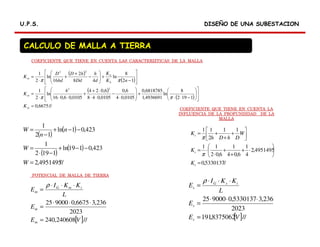 DISEÑO DE UNA SUBESTACIONDISEÑO DE UNA SUBESTACIONU.P.S.U.P.S.
CALCULO DE MALLA A TIERRA
( )
( )
( )
( )
//6675,0
1192
8
ln
4936691,1
6818785,0
0105,04
6,0
0105,048
6,024
0105,06,016
4
ln
2
1
12
8
ln
48
2
16
ln
2
1
22
22
=














−⋅⋅
+







⋅
−
⋅⋅
⋅+
+
⋅⋅⋅
=








−
+







−
+
+
⋅
=
m
m
h
ii
m
K
K
nK
K
d
h
Dd
hD
hd
D
K
ππ
ππ
( )
( )
( )
( )
//4951495,2
423,0119ln
1192
1
423,01ln
12
1
=
−−+
−⋅
=
−−+
−
=
W
W
n
n
W
//5330137,0
4951495,2
4
1
6,04
1
6,02
11
11
2
11
=






⋅+
+
+
⋅
⋅=






+
+
+=
s
s
s
K
K
W
DhDh
K
π
π
[ ]//240608,240
2023
236,36675,0900025
VE
E
L
KKI
E
m
m
imG
m
=
⋅⋅⋅
=
⋅⋅⋅
=
ρ
[ ]//8375062,191
2023
236,35330137,0900025
VE
E
L
KKI
E
s
s
isG
s
=
⋅⋅⋅
=
⋅⋅⋅
=
ρ
COEFICIENTE QUE TIENE EN CUENTA LAS CARACTERIZTICAS DE LA MALLA
COEFICIENTE QUE TIENE EN CUENTA LA
INFLUENCIA DE LA PROFUNDIDAD DE LA
MALLA
POTENCIAL DE MALLA DE TIERRA
 