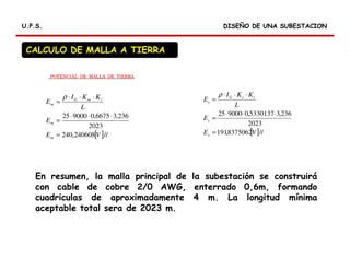 DISEÑO DE UNA SUBESTACIONDISEÑO DE UNA SUBESTACIONU.P.S.U.P.S.
CALCULO DE MALLA A TIERRA
[ ]//240608,240
2023
236,36675,0900025
VE
E
L
KKI
E
m
m
imG
m
=
⋅⋅⋅
=
⋅⋅⋅
=
ρ
[ ]//8375062,191
2023
236,35330137,0900025
VE
E
L
KKI
E
s
s
isG
s
=
⋅⋅⋅
=
⋅⋅⋅
=
ρ
POTENCIAL DE MALLA DE TIERRA
En resumen, la malla principal de la subestación se construirá
con cable de cobre 2/0 AWG, enterrado 0,6m, formando
cuadriculas de aproximadamente 4 m. La longitud mínima
aceptable total sera de 2023 m.
 