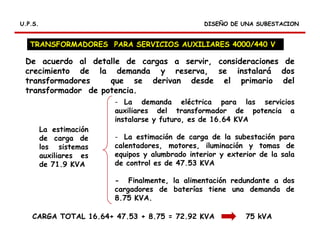 RELES DIFERENCIALES
DISEÑO DE UNA SUBESTACIONDISEÑO DE UNA SUBESTACIONU.P.S.U.P.S.
De acuerdo al detalle de cargas a servir, consideraciones de
crecimiento de la demanda y reserva, se instalará dos
transformadores que se derivan desde el primario del
transformador de potencia.
TRANSFORMADORES PARA SERVICIOS AUXILIARES 4000/440 V
La estimación
de carga de
los sistemas
auxiliares es
de 71.9 KVA
- La demanda eléctrica para las servicios
auxiliares del transformador de potencia a
instalarse y futuro, es de 16.64 KVA
- La estimación de carga de la subestación para
calentadores, motores, iluminación y tomas de
equipos y alumbrado interior y exterior de la sala
de control es de 47.53 KVA
- Finalmente, la alimentación redundante a dos
cargadores de baterías tiene una demanda de
8.75 KVA.
CARGA TOTAL 16.64+ 47.53 + 8.75 = 72.92 KVA 75 kVA
 