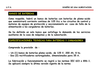 RELES DIFERENCIALES
DISEÑO DE UNA SUBESTACIONDISEÑO DE UNA SUBESTACIONU.P.S.U.P.S.
BANCO DE BATERIAS
Como respaldo, habrá un banco de baterías con baterías de plomo-acido
que suministrará corriente continua de 125 Vcc a los circuitos de control y
motores de equipos de protección y seccionamiento en caso de falla de la
alimentación a los cargadores de baterías.
Se ha definido un solo banco que satisfaga la demanda de los servicios
auxiliares de la casa de máquinas y de la subestación.
Comprende la provisión de :
- Un (1) banco de baterías plomo-acido, de 125 V, 200 Ah, 8 hs.
- Dos (2) rectificadores autoregulados, dimensionados para 35 A.
La fabricación y funcionamiento se regirá a las normas IEC 623 o 896-1.
Se aplicará siempre la última versión vigente de la norma
ESPECIFICACIONES TECNICAS PARA BATERIAS Y CARGADORES
 