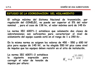RELES DIFERENCIALES
DISEÑO DE UNA SUBESTACIONDISEÑO DE UNA SUBESTACIONU.P.S.U.P.S.
ESTUDIO DE LA COORDINACION DEL AISLAMIENTO
El voltaje máximo del Sistema Nacional de transmisión, por
regulación del CONELEC, no puede ser superior al 5% del valor
nominal , para el caso de 138 kv, el valor máximo será de 145 Kv
La norma IEC 60071-1 establece que solamente dos clases de
sobretensiones son suficientes para caracterizar el nivel de
aislamiento del equipo cuando está en el rango de 1 a 250 Kv .
En la misma norma se asignan los valores de 450 – 550 y 650 kV
pico para equipo de 145 kV, se ha elegido 550 kV pico como nivel
de impulso que los equipos deben resistir en el sitio de instalación.
La norma IEC 60071-2 establece
la siguiente expresión para
corregir el valor de tensión de
impulso por altura:





 −
= 8150
1000H
m
a eK
 