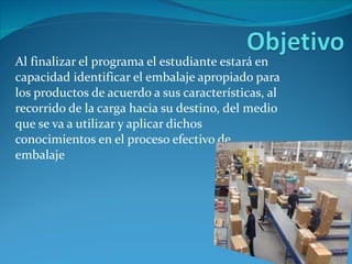 Al finalizar el programa el estudiante estará en capacidad identificar el embalaje apropiado para los productos de acuerdo a sus características, al recorrido de la carga hacia su destino, del medio que se va a utilizar y aplicar dichos conocimientos en el proceso efectivo de embalaje 