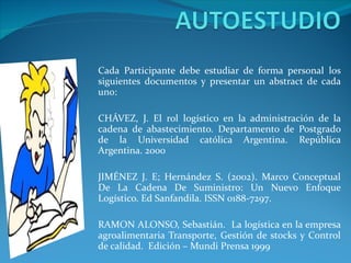 Cada Participante debe estudiar de forma personal los siguientes documentos y presentar un abstract de cada uno: CHÁVEZ, J. El rol logístico en la administración de la cadena de abastecimiento. Departamento de Postgrado de la Universidad católica Argentina. República Argentina. 2000 JIMÉNEZ J. E; Hernández S. (2002). Marco Conceptual De La Cadena De Suministro: Un Nuevo Enfoque Logístico. Ed Sanfandila. ISSN 0188-7297. RAMON ALONSO, Sebastián.  La logística en la empresa agroalimentaria Transporte, Gestión de stocks y Control de calidad.  Edición – Mundi Prensa 1999 